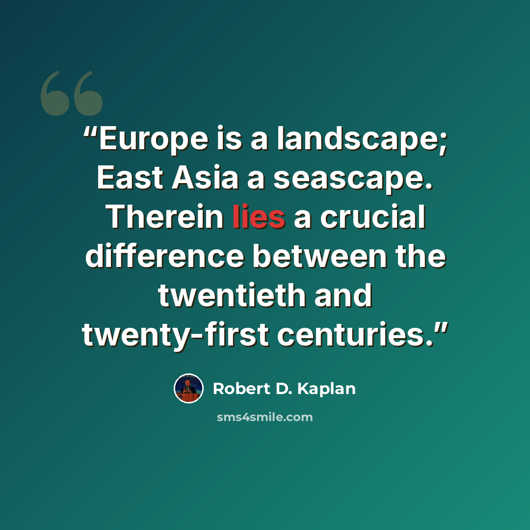 “Europe is a landscape; East Asia a seascape. Therein lies a crucial difference between the twentieth and twenty-first centuries.” quote by Robert D. Kaplan