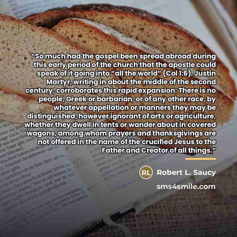 “So much had the gospel been spread abroad during this early period of the church that the apostle could speak of it going into “all the world” (Col 1:6). Justin Martyr, writing in about the middle of the second century, corroborates this rapid expansion: There is no people, Greek or barbarian, or…” quote by Robert L. Saucy
