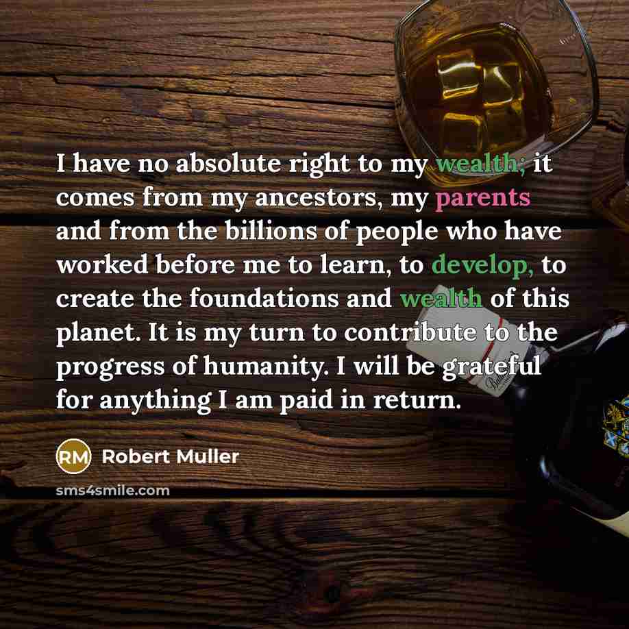 “I have no absolute right to my wealth; it comes from my ancestors, my parents and from the billions of people who have worked before me to learn, to develop, to create the foundations and wealth of this planet. It is my turn to contribute to the progress of humanity. I will be grateful for…” quote by Robert Muller