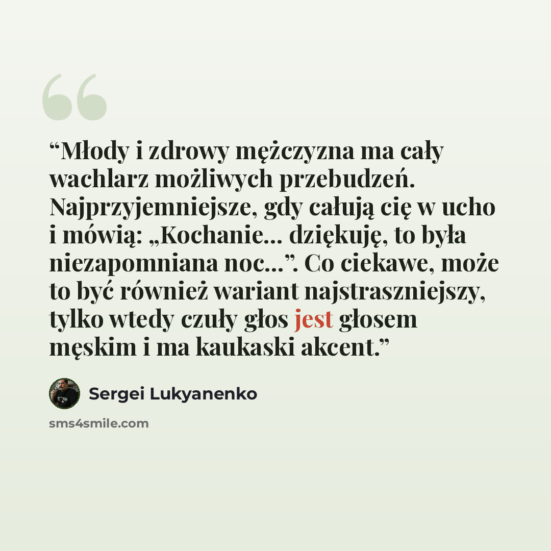 “Młody i zdrowy mężczyzna ma cały wachlarz możliwych przebudzeń. Najprzyjemniejsze, gdy całują cię w ucho i mówią: „Kochanie… dziękuję, to była niezapomniana noc…”. Co ciekawe, może to być również wariant najstraszniejszy, tylko wtedy czuły głos jest głosem męskim i ma kaukaski akcent.” quote by Sergei Lukyanenko