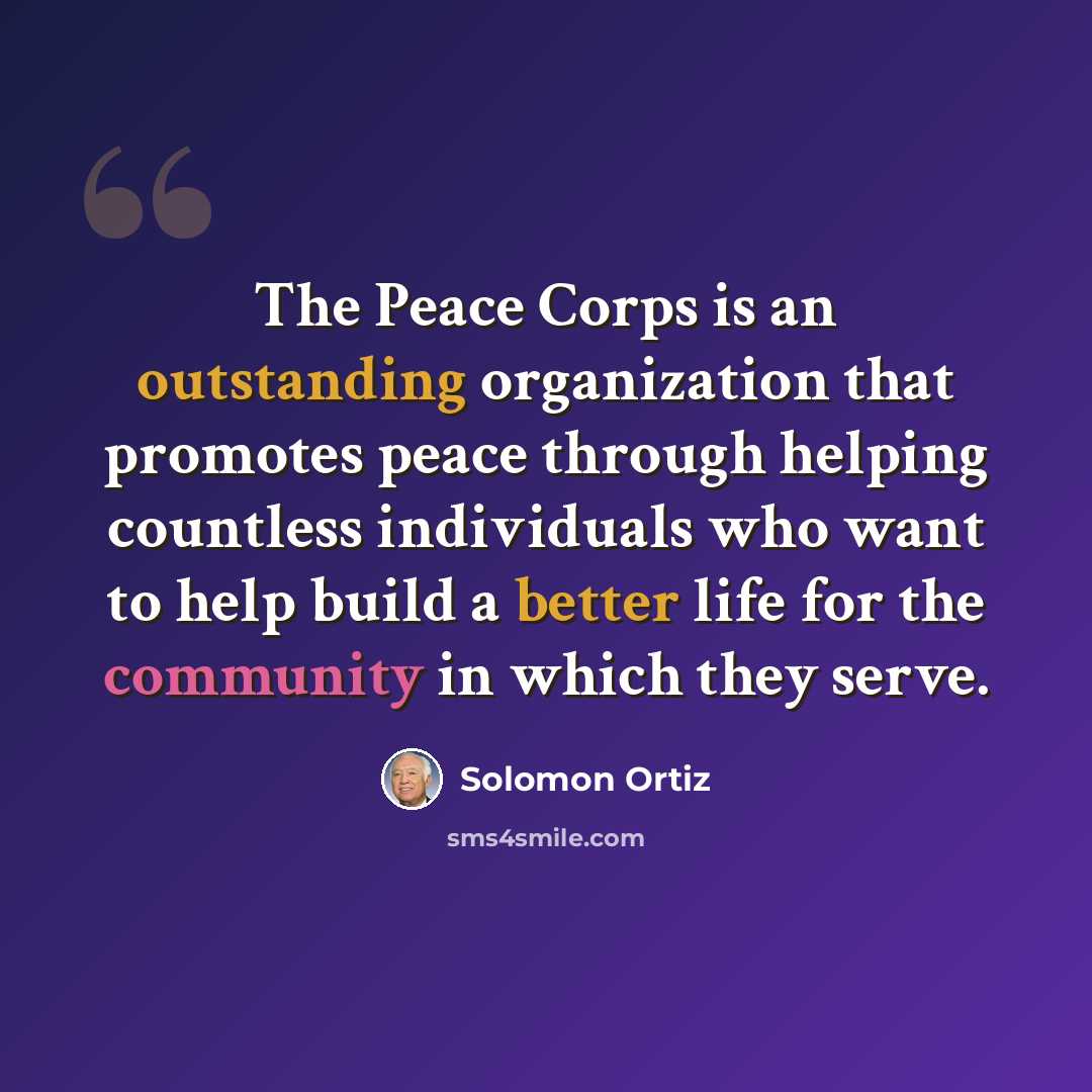 “The Peace Corps is an outstanding organization that promotes peace through helping countless individuals who want to help build a better life for the community in which they serve.” quote by Solomon Ortiz
