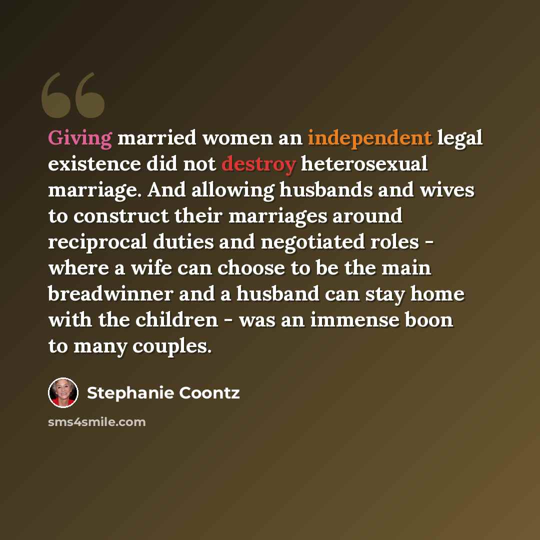 “Giving married women an independent legal existence did not destroy heterosexual marriage. And allowing husbands and wives to construct their marriages around reciprocal duties and negotiated roles - where a wife can choose to be the main breadwinner and a husband can stay home with the children…” quote by Stephanie Coontz