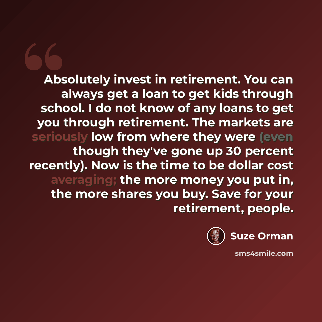 “Absolutely invest in retirement. You can always get a loan to get kids through school. I do not know of any loans to get you through retirement. The markets are seriously low from where they were (even though they've gone up 30 percent recently). Now is the time to be dollar cost averaging; the…” quote by Suze Orman