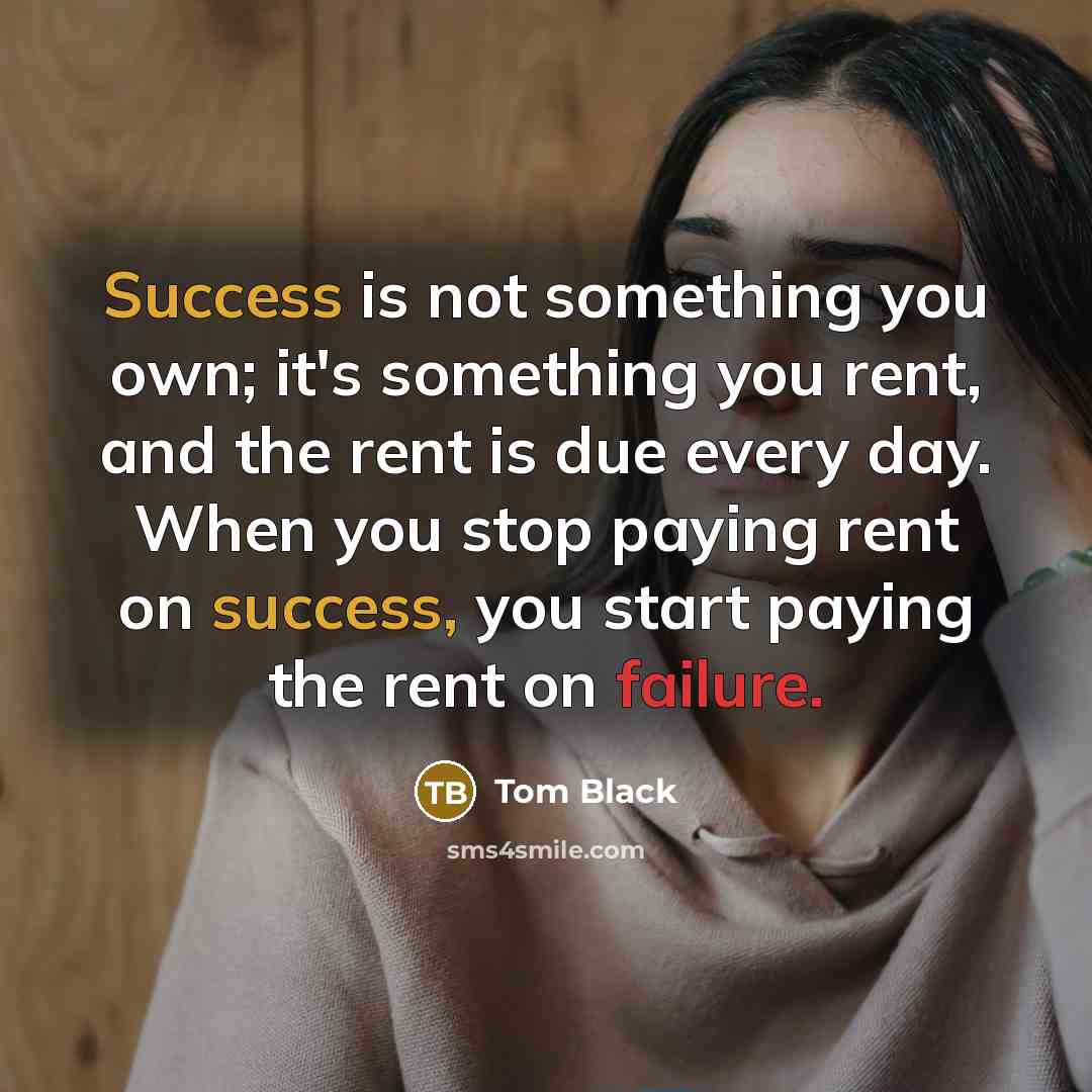 “Success is not something you own; it's something you rent, and the rent is due every day. When you stop paying rent on success, you start paying the rent on failure.” quote by Tom Black