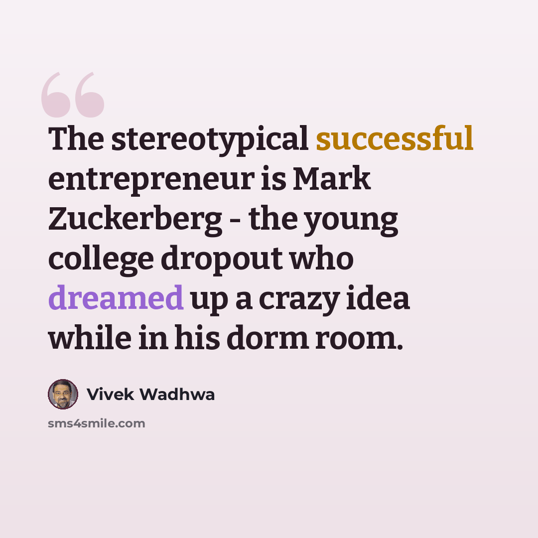 “The stereotypical successful entrepreneur is Mark Zuckerberg - the young college dropout who dreamed up a crazy idea while in his dorm room.” quote by Vivek Wadhwa