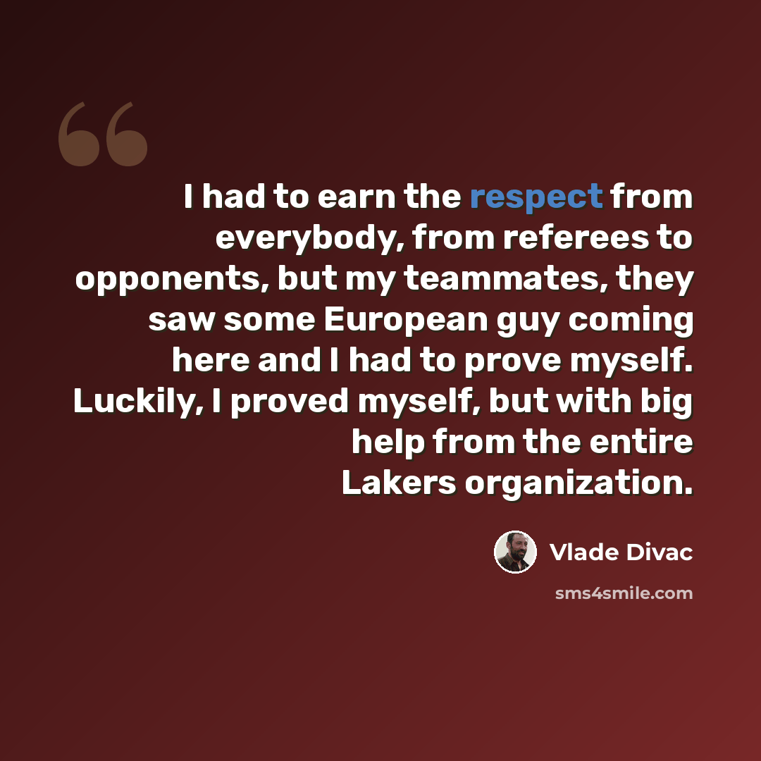 “I had to earn the respect from everybody, from referees to opponents, but my teammates, they saw some European guy coming here and I had to prove myself. Luckily, I proved myself, but with big help from the entire Lakers organization.” quote by Vlade Divac