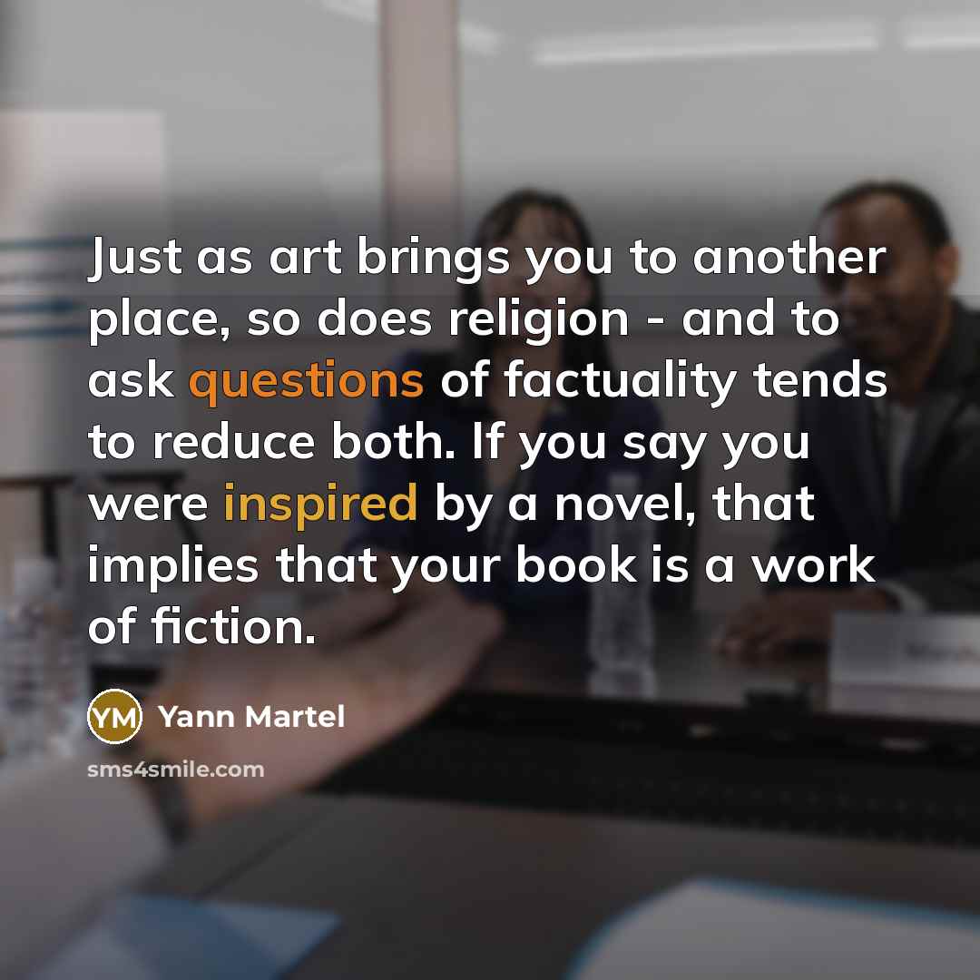 “Just as art brings you to another place, so does religion - and to ask questions of factuality tends to reduce both. If you say you were inspired by a novel, that implies that your book is a work of fiction.” quote by Yann Martel