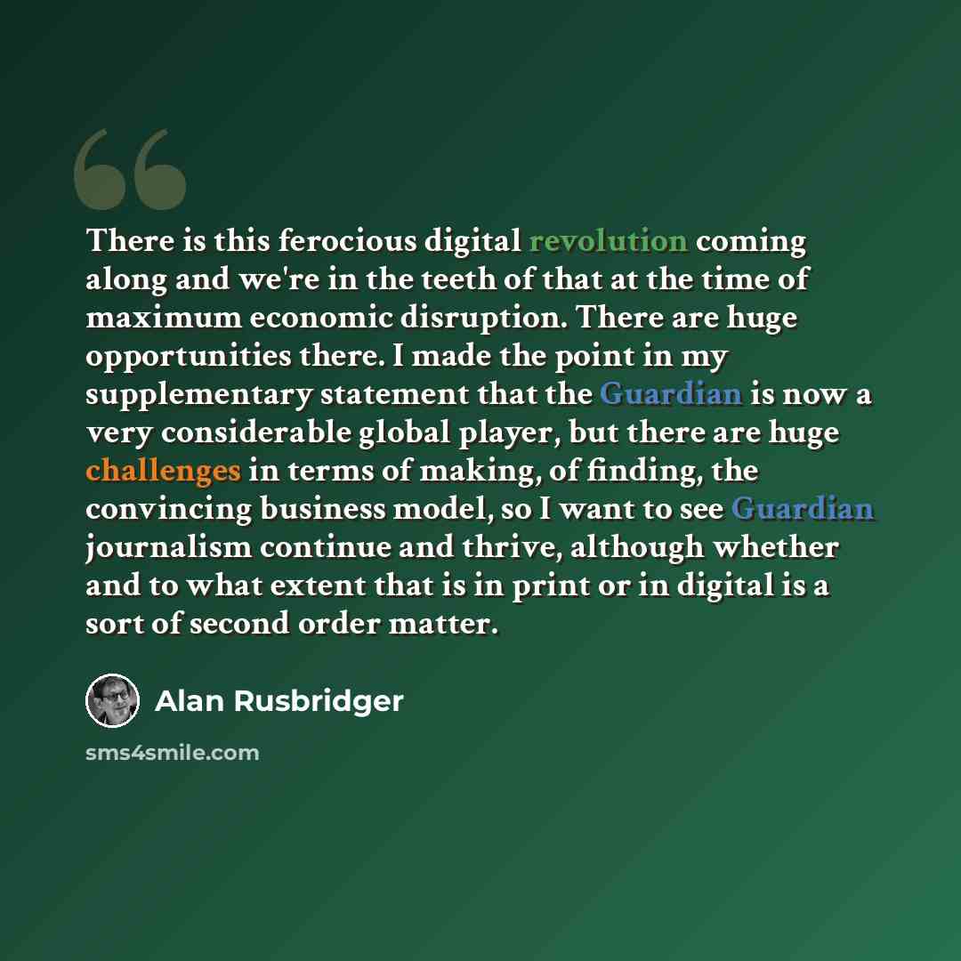 “There is this ferocious digital revolution coming along and we're in the teeth of that at the time of maximum economic disruption. There are huge opportunities there. I made the point in my supplementary statement that the Guardian is now a very considerable global player, but there are huge…” quote by Alan Rusbridger
