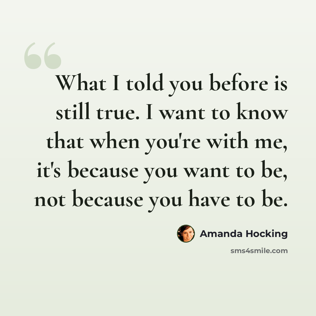 “What I told you before is still true. I want to know that when you're with me, it's because you want to be, not because you have to be.” quote by Amanda Hocking