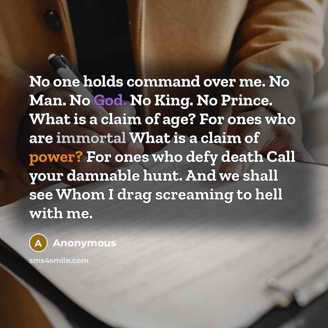 “No one holds command over me. No Man. No God. No King. No Prince. What is a claim of age? For ones who are immortal What is a claim of power? For ones who defy death Call your damnable hunt. And we shall see Whom I drag screaming to hell with me.” quote by Anonymous