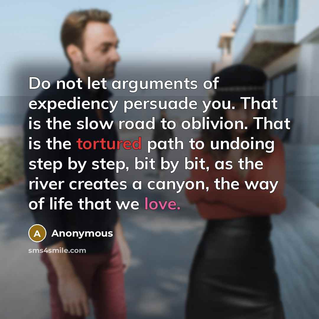 “Do not let arguments of expediency persuade you. That is the slow road to oblivion. That is the tortured path to undoing step by step, bit by bit, as the river creates a canyon, the way of life that we love.” quote by Anonymous