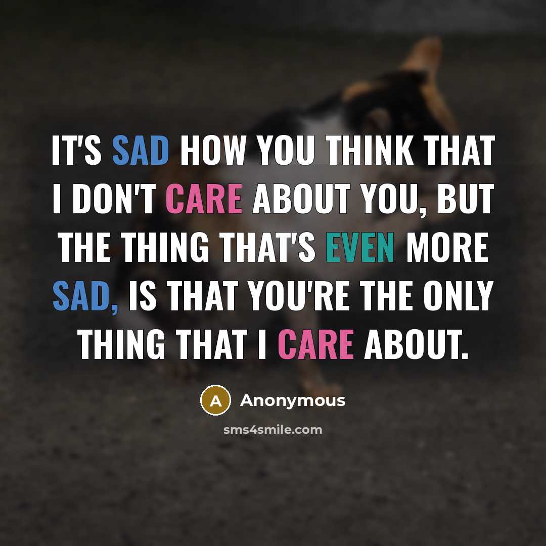 “It's sad how you think that I don't care about you, but the thing that's even more sad, is that you're the only thing that I care about.” quote by Anonymous