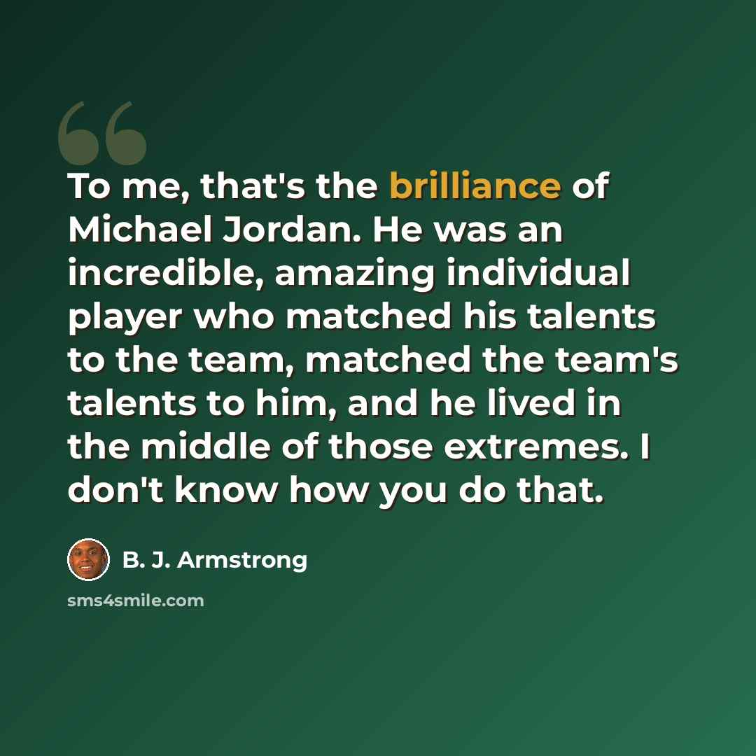 “To me, that's the brilliance of Michael Jordan. He was an incredible, amazing individual player who matched his talents to the team, matched the team's talents to him, and he lived in the middle of those extremes. I don't know how you do that.” quote by B. J. Armstrong