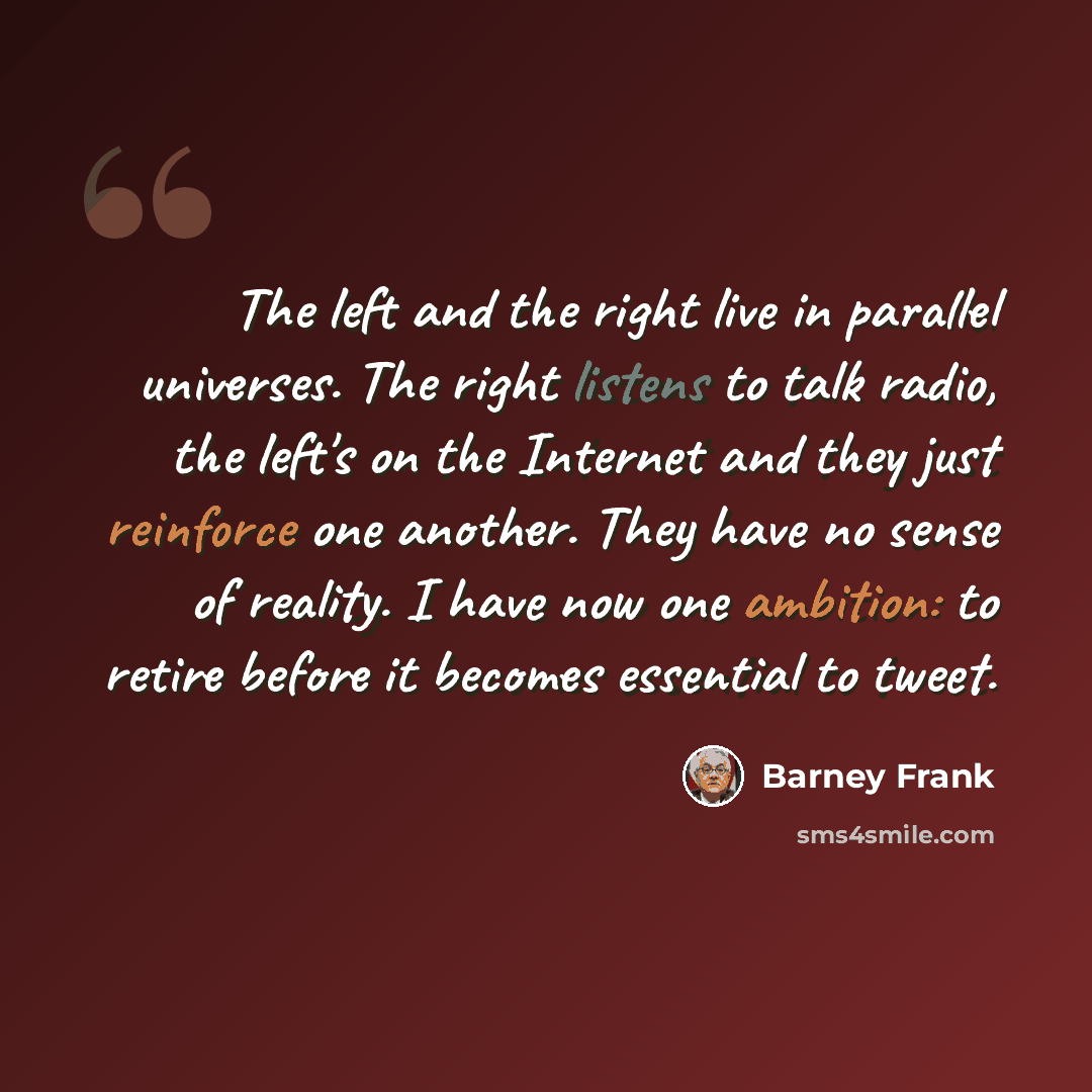 “The left and the right live in parallel universes. The right listens to talk radio, the left's on the Internet and they just reinforce one another. They have no sense of reality. I have now one ambition: to retire before it becomes essential to tweet.” quote by Barney Frank