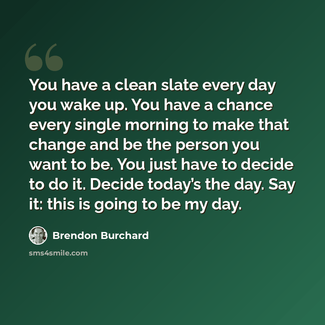 “You have a clean slate every day you wake up. You have a chance every single morning to make that change and be the person you want to be. You just have to decide to do it. Decide today’s the day. Say it: this is going to be my day.” quote by Brendon Burchard