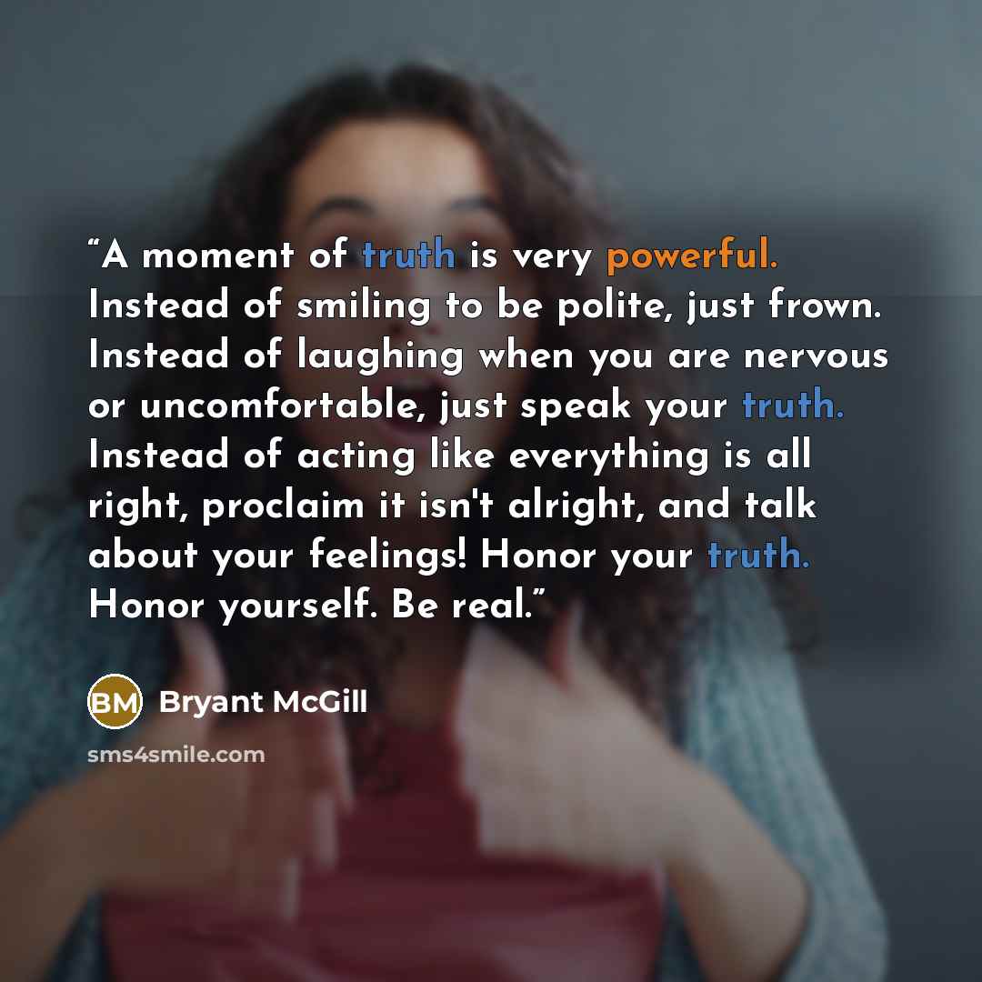 “A moment of truth is very powerful. Instead of smiling to be polite, just frown. Instead of laughing when you are nervous or uncomfortable, just speak your truth. Instead of acting like everything is all right, proclaim it isn't alright, and talk about your feelings! Honor your truth. Honor…” quote by Bryant McGill