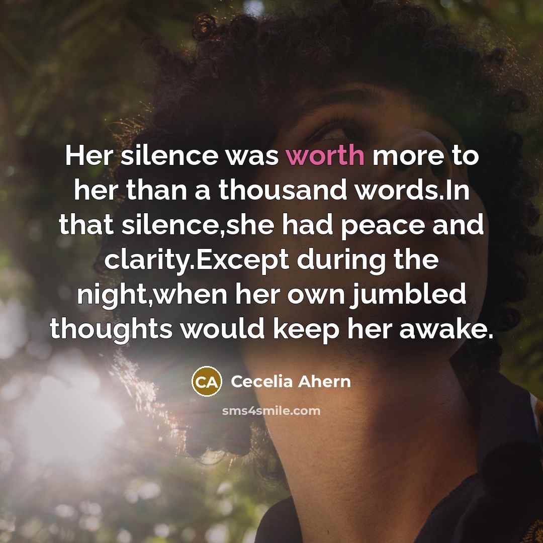 “Her silence was worth more to her than a thousand words.In that silence,she had peace and clarity.Except during the night,when her own jumbled thoughts would keep her awake.” quote by Cecelia Ahern