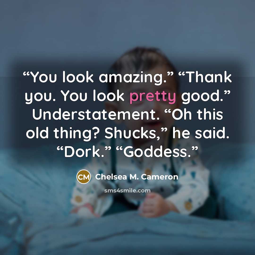 “You look amazing.” “Thank you. You look pretty good.” Understatement. “Oh this old thing? Shucks,” he said. “Dork.” “Goddess.” quote by Chelsea M. Cameron