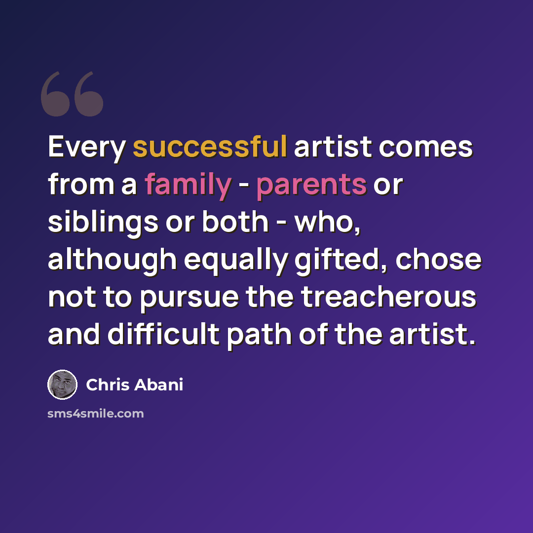 “Every successful artist comes from a family - parents or siblings or both - who, although equally gifted, chose not to pursue the treacherous and difficult path of the artist.” quote by Chris Abani