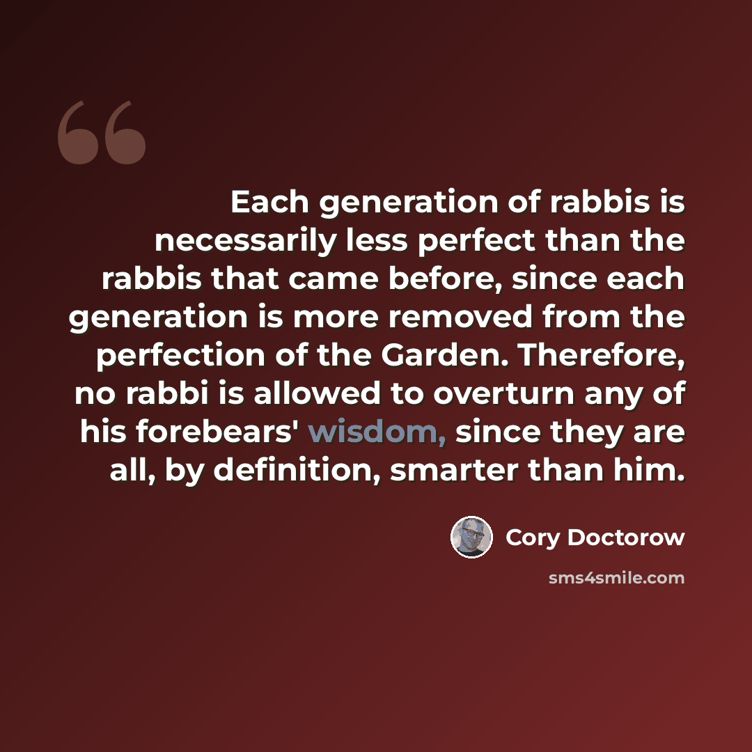 “Each generation of rabbis is necessarily less perfect than the rabbis that came before, since each generation is more removed from the perfection of the Garden. Therefore, no rabbi is allowed to overturn any of his forebears' wisdom, since they are all, by definition, smarter than him.” quote by Cory Doctorow