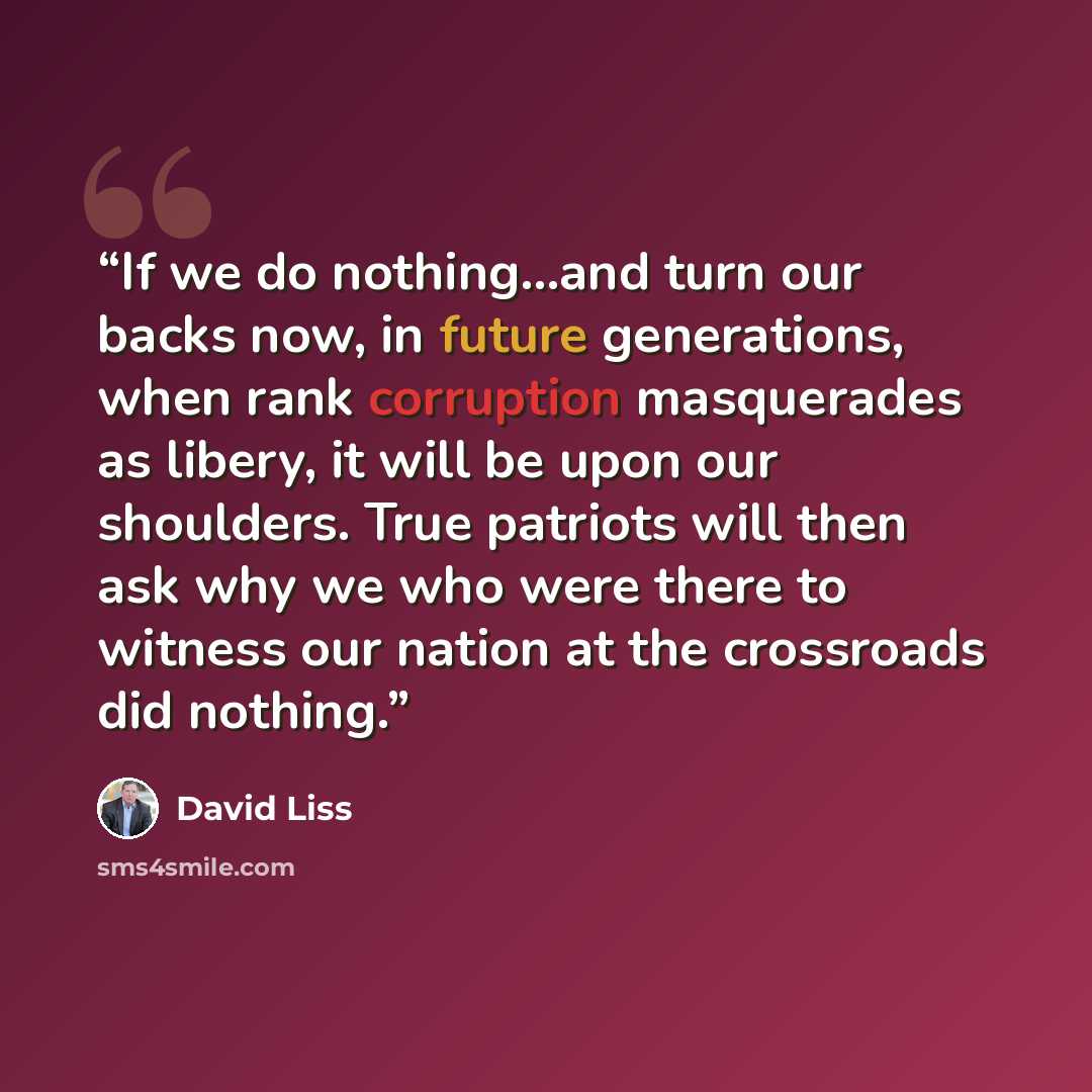 “If we do nothing...and turn our backs now, in future generations, when rank corruption masquerades as libery, it will be upon our shoulders. True patriots will then ask why we who were there to witness our nation at the crossroads did nothing.” quote by David Liss