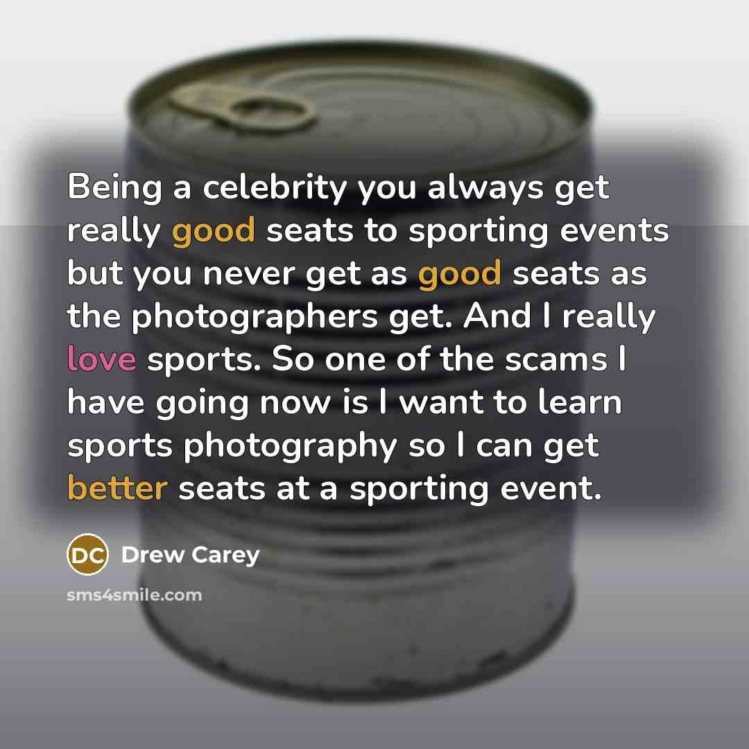 “Being a celebrity you always get really good seats to sporting events but you never get as good seats as the photographers get. And I really love sports. So one of the scams I have going now is I want to learn sports photography so I can get better seats at a sporting event.” quote by Drew Carey