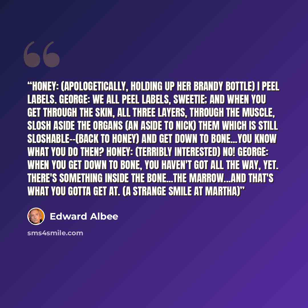 “HONEY: (Apologetically, holding up her brandy bottle) I peel labels. GEORGE: We all peel labels, sweetie; and when you get through the skin, all three layers, through the muscle, slosh aside the organs (An aside to NICK) them which is still sloshable--(Back to HONEY) and get down to bone...you…” quote by Edward Albee