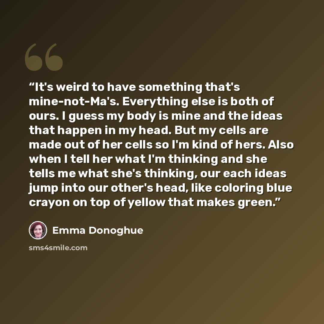 “It's weird to have something that's mine-not-Ma's. Everything else is both of ours. I guess my body is mine and the ideas that happen in my head. But my cells are made out of her cells so I'm kind of hers. Also when I tell her what I'm thinking and she tells me what she's thinking, our each ideas…” quote by Emma Donoghue