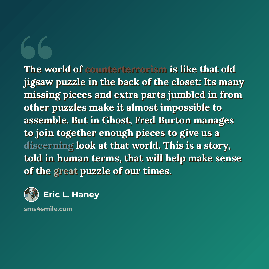 “The world of counterterrorism is like that old jigsaw puzzle in the back of the closet: Its many missing pieces and extra parts jumbled in from other puzzles make it almost impossible to assemble. But in Ghost, Fred Burton manages to join together enough pieces to give us a discerning look at that…” quote by Eric L. Haney