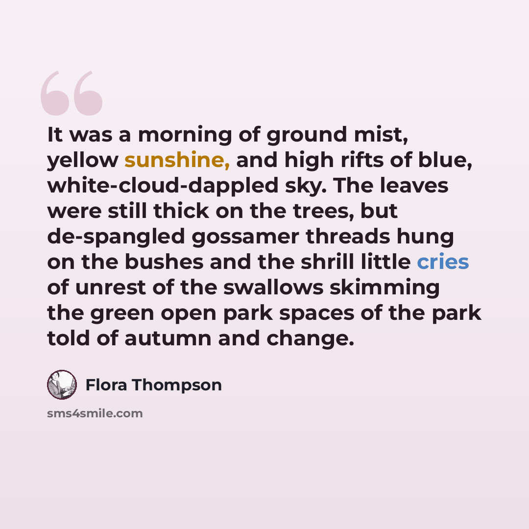 “It was a morning of ground mist, yellow sunshine, and high rifts of blue, white-cloud-dappled sky. The leaves were still thick on the trees, but de-spangled gossamer threads hung on the bushes and the shrill little cries of unrest of the swallows skimming the green open park spaces of the park…” quote by Flora Thompson