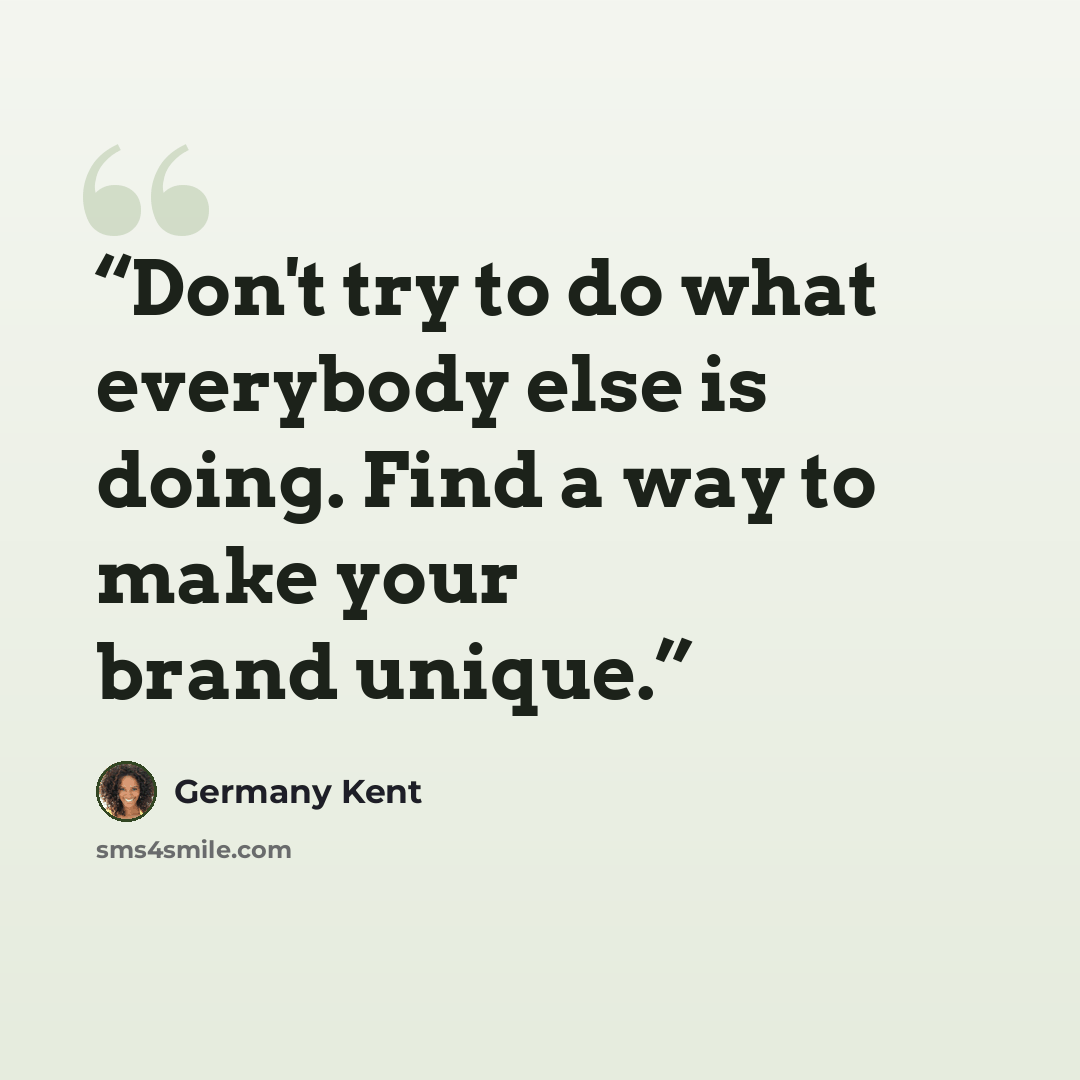 “Don't try to do what everybody else is doing. Find a way to make your brand unique.” quote by Germany Kent