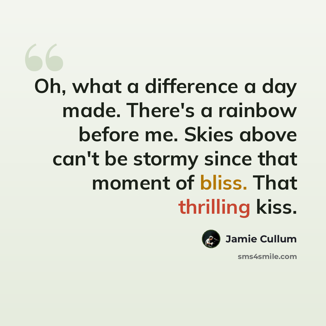 “Oh, what a difference a day made. There's a rainbow before me. Skies above can't be stormy since that moment of bliss. That thrilling kiss.” quote by Jamie Cullum