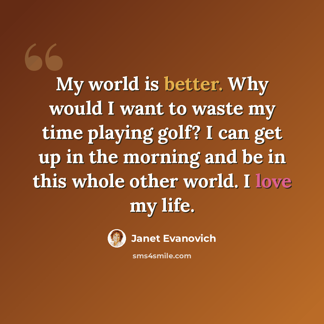 “My world is better. Why would I want to waste my time playing golf? I can get up in the morning and be in this whole other world. I love my life.” quote by Janet Evanovich