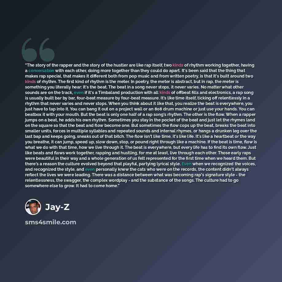 “The story of the rapper and the story of the hustler are like rap itself, two kinds of rhythm working together, having a conversation with each other, doing more together than they could do apart. It's been said that the thing that makes rap special, that makes it different both from pop music and…” quote by Jay-Z