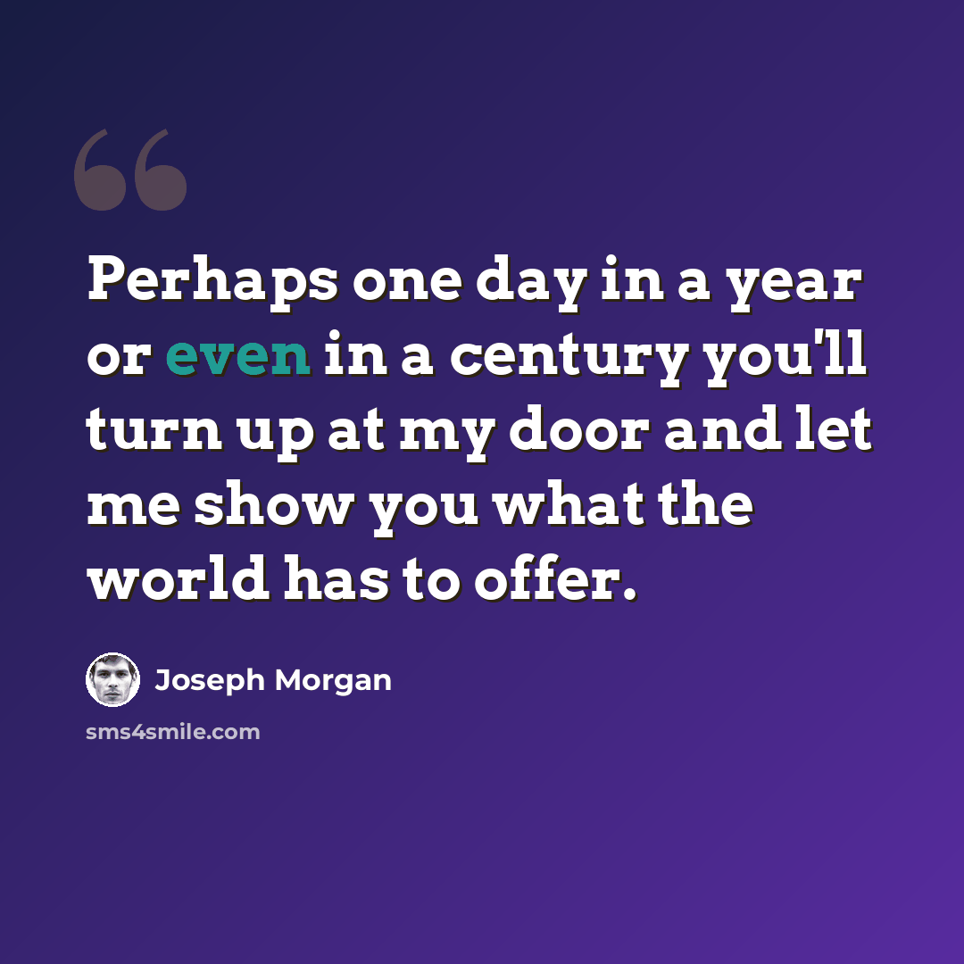 “Perhaps one day in a year or even in a century you'll turn up at my door and let me show you what the world has to offer.” quote by Joseph Morgan