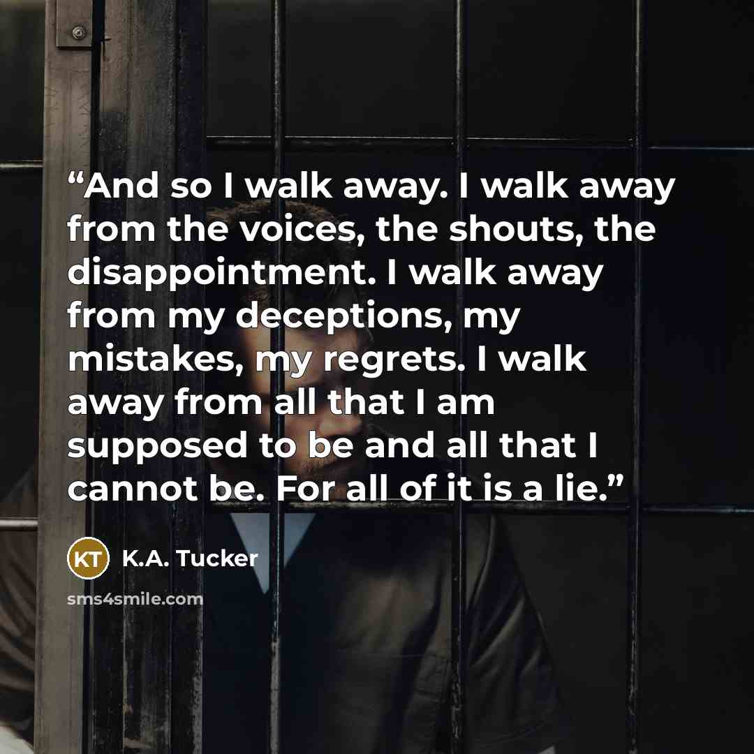 “And so I walk away. I walk away from the voices, the shouts, the disappointment. I walk away from my deceptions, my mistakes, my regrets. I walk away from all that I am supposed to be and all that I cannot be. For all of it is a lie.” quote by K.A. Tucker