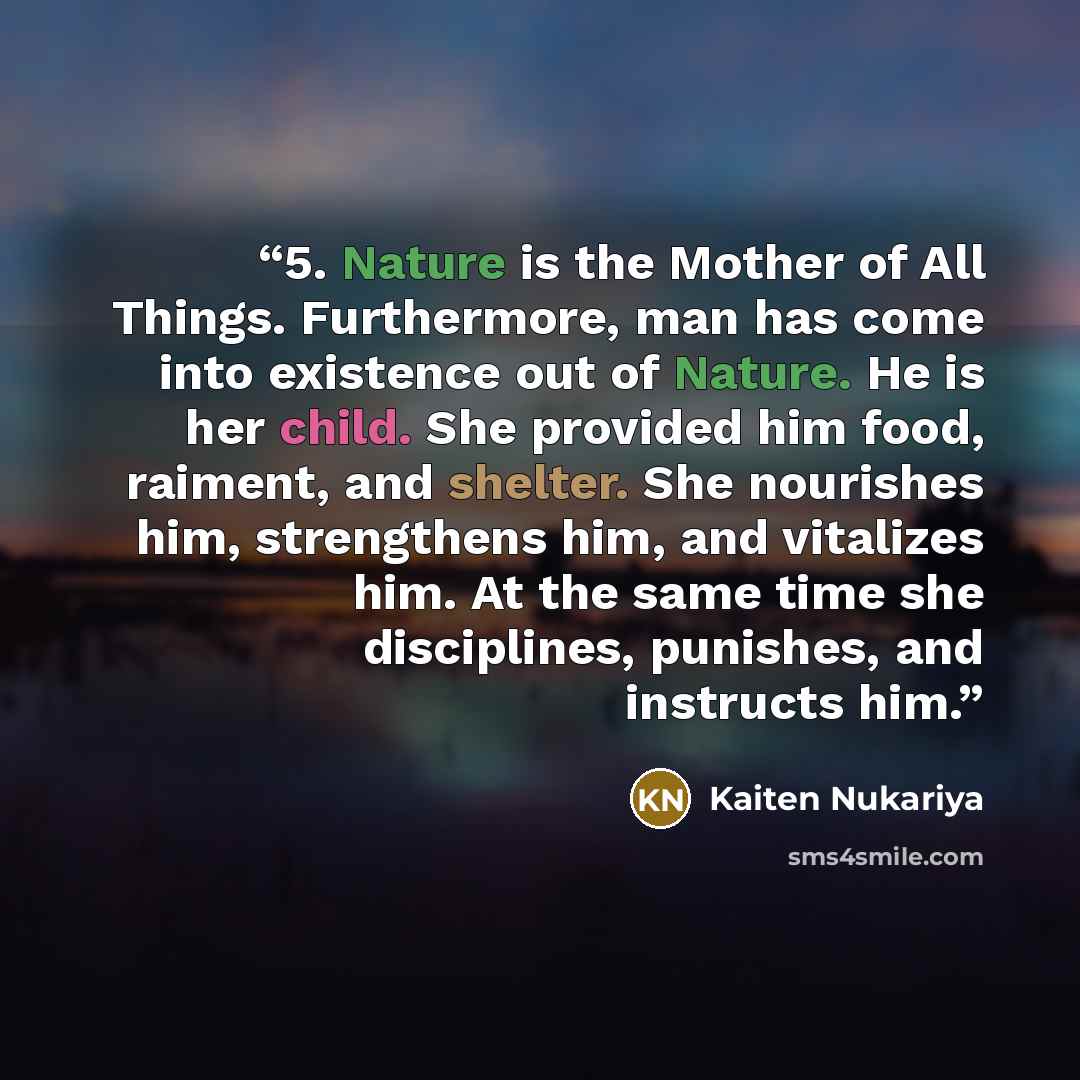 “5. Nature is the Mother of All Things. Furthermore, man has come into existence out of Nature. He is her child. She provided him food, raiment, and shelter. She nourishes him, strengthens him, and vitalizes him. At the same time she disciplines, punishes, and instructs him.” quote by Kaiten Nukariya