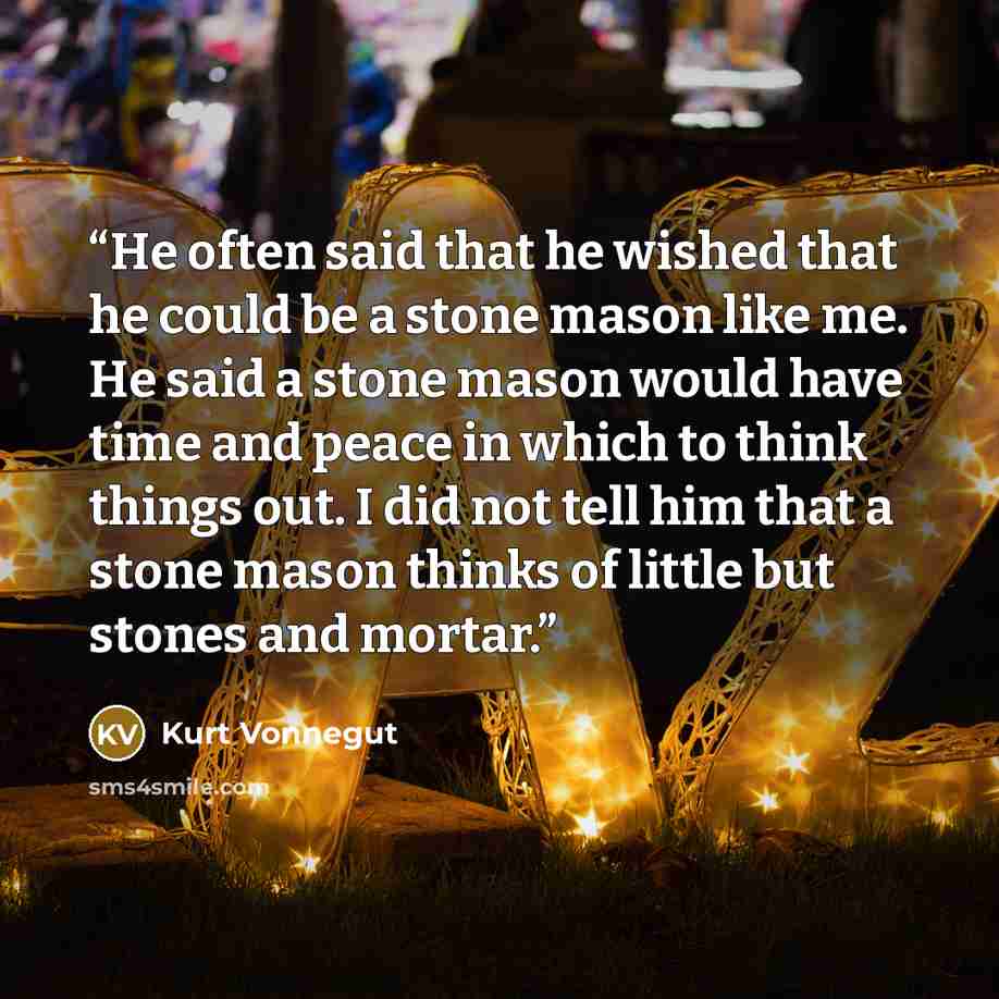 “He often said that he wished that he could be a stone mason like me. He said a stone mason would have time and peace in which to think things out. I did not tell him that a stone mason thinks of little but stones and mortar.” quote by Kurt Vonnegut