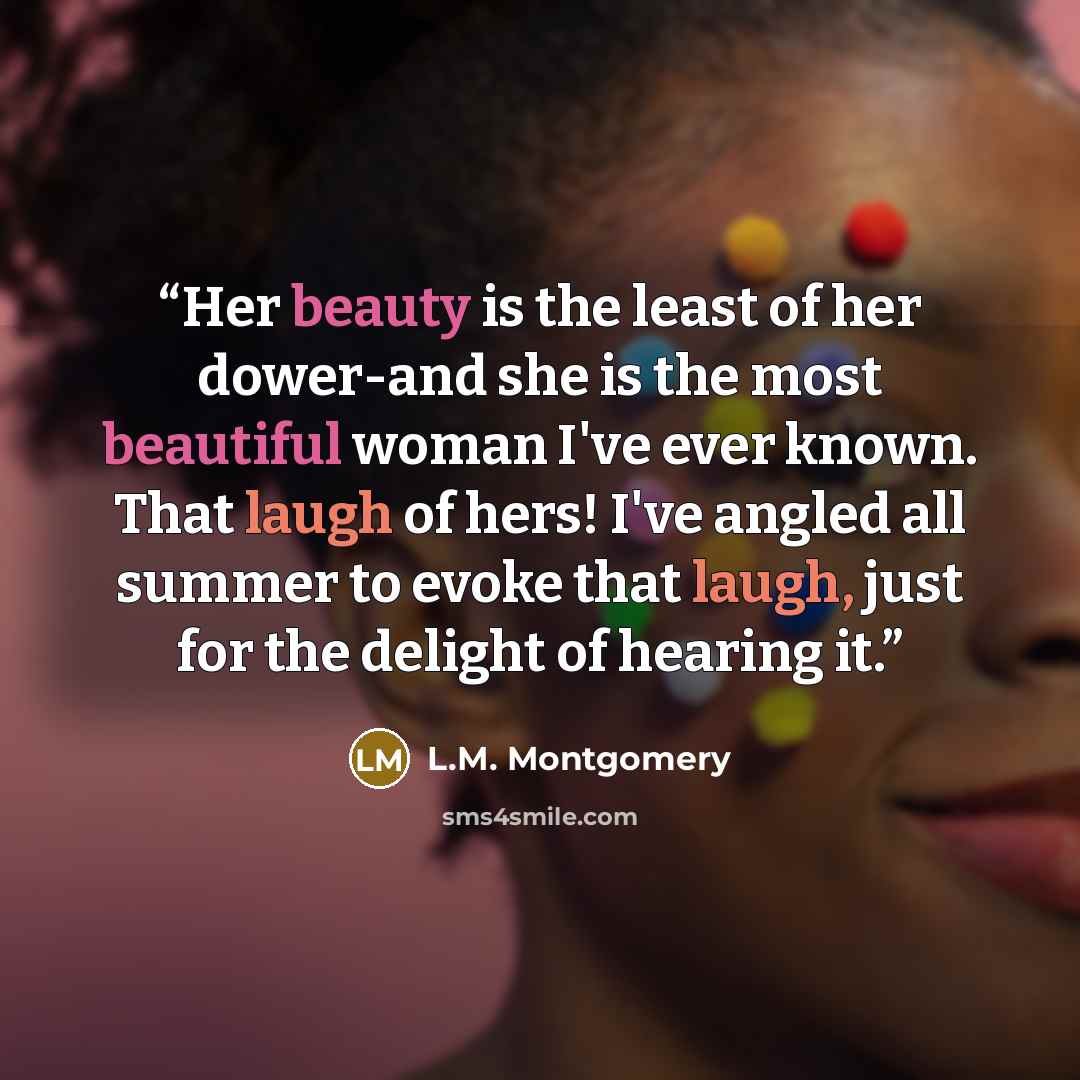 “Her beauty is the least of her dower-and she is the most beautiful woman I've ever known. That laugh of hers! I've angled all summer to evoke that laugh, just for the delight of hearing it.” quote by L.M. Montgomery