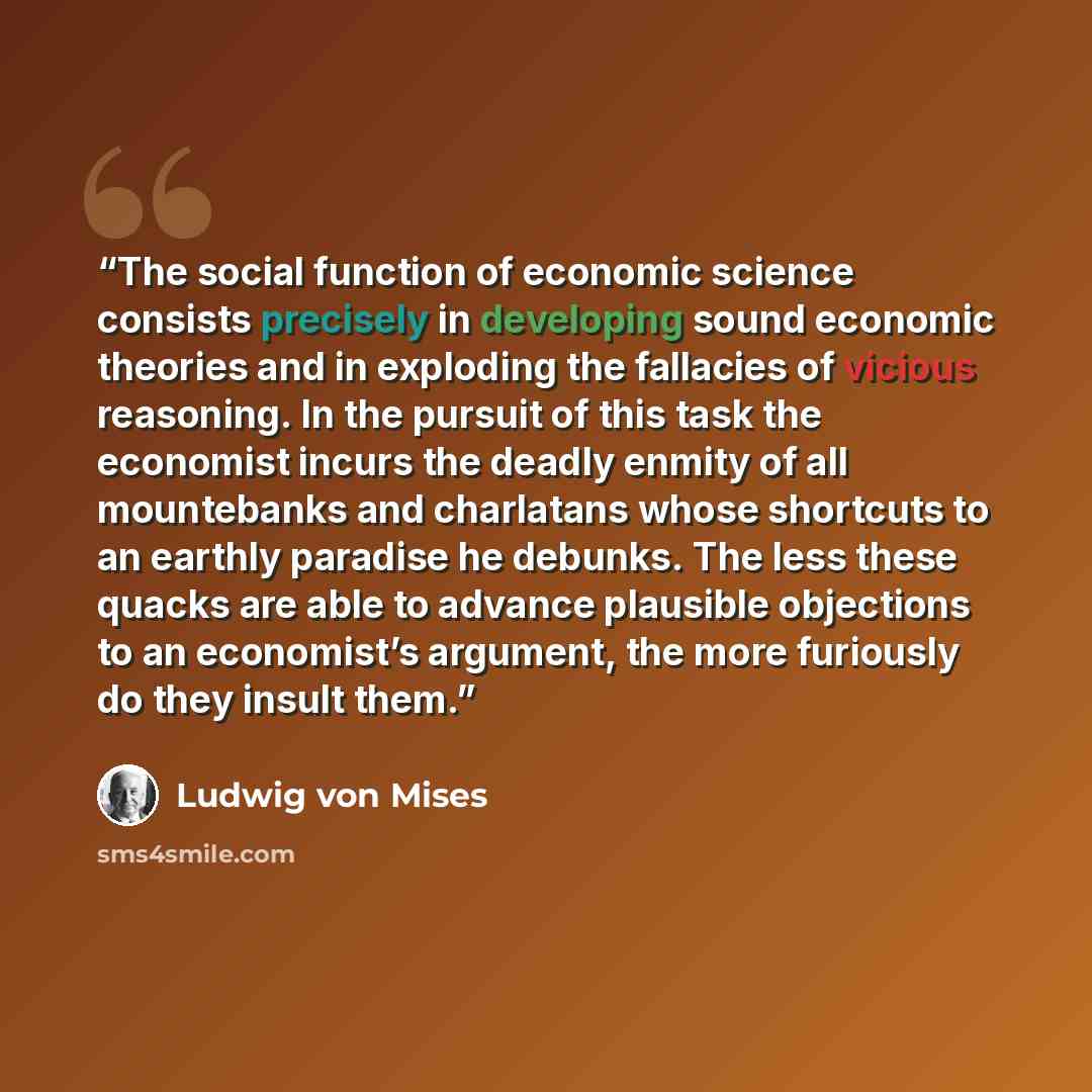 “The social function of economic science consists precisely in developing sound economic theories and in exploding the fallacies of vicious reasoning. In the pursuit of this task the economist incurs the deadly enmity of all mountebanks and charlatans whose shortcuts to an earthly paradise he…” quote by Ludwig Von Mises