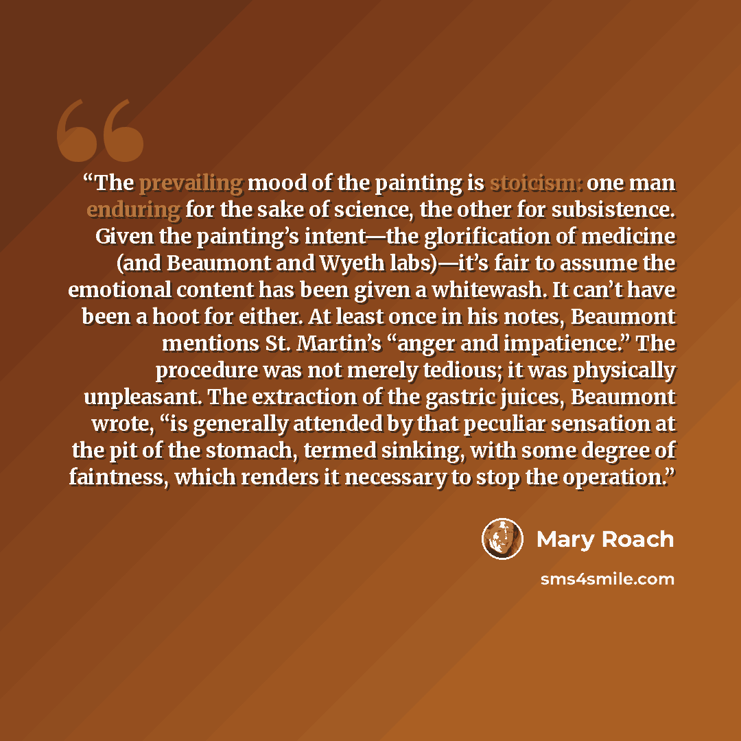 “The prevailing mood of the painting is stoicism: one man enduring for the sake of science, the other for subsistence. Given the painting’s intent—the glorification of medicine (and Beaumont and Wyeth labs)—it’s fair to assume the emotional content has been given a whitewash. It can’t have been a…” quote by Mary Roach