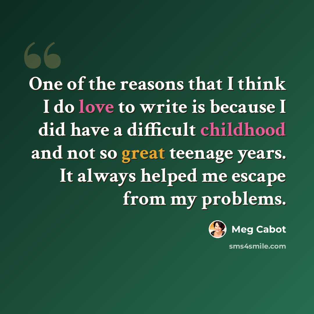 “One of the reasons that I think I do love to write is because I did have a difficult childhood and not so great teenage years. It always helped me escape from my problems.” quote by Meg Cabot