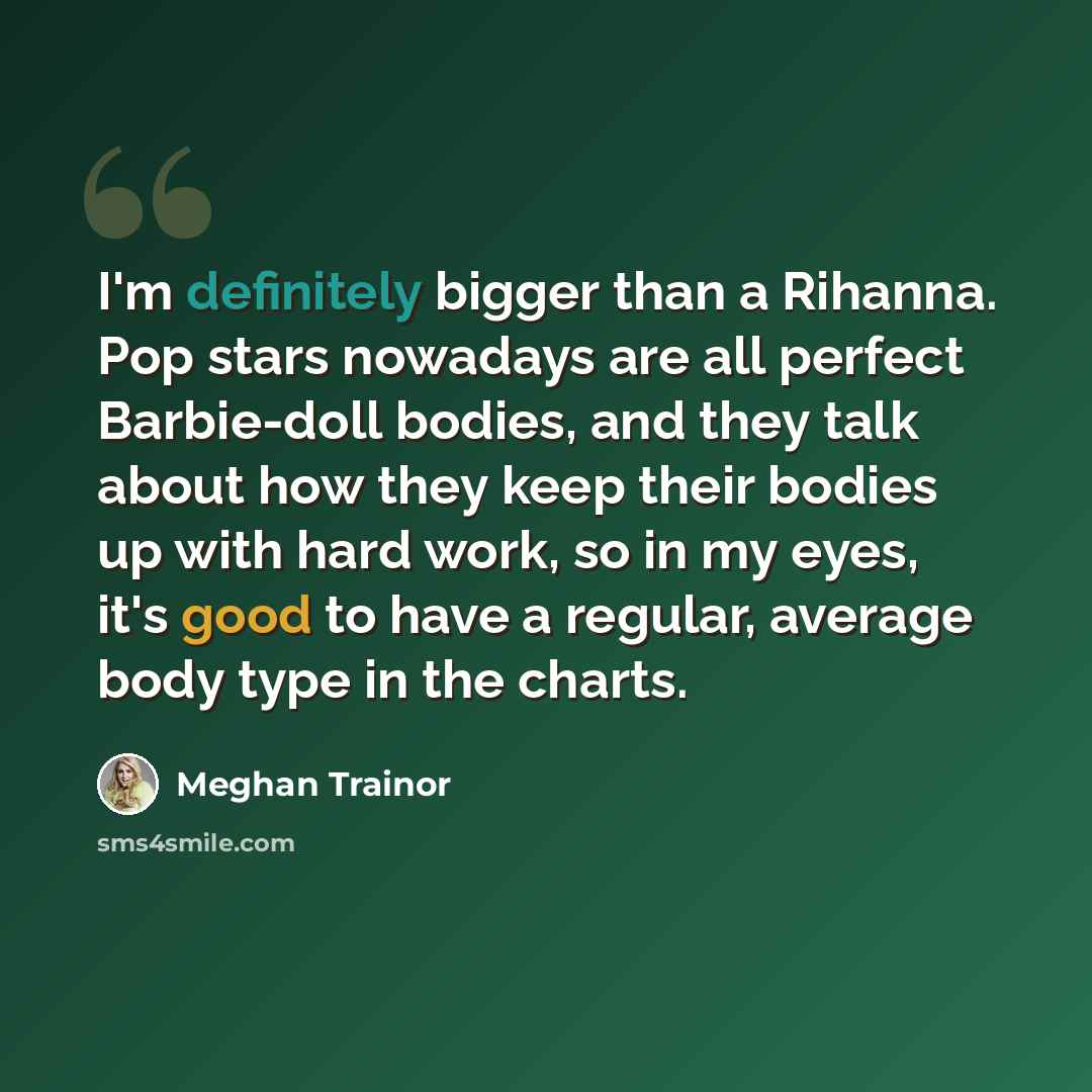 “I'm definitely bigger than a Rihanna. Pop stars nowadays are all perfect Barbie-doll bodies, and they talk about how they keep their bodies up with hard work, so in my eyes, it's good to have a regular, average body type in the charts.” quote by Meghan Trainor