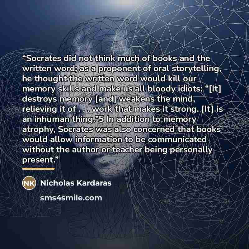 “Socrates did not think much of books and the written word; as a proponent of oral storytelling, he thought the written word would kill our memory skills and make us all bloody idiots: “[It] destroys memory [and] weakens the mind, relieving it of . . . work that makes it strong. [It] is an inhuman…” quote by Nicholas Kardaras