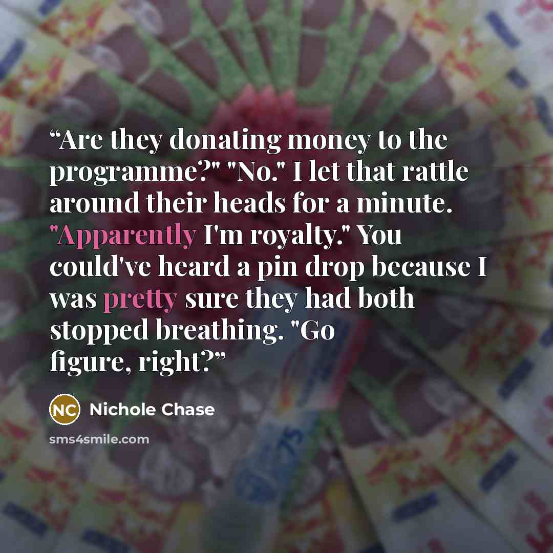 “Are they donating money to the programme?" "No." I let that rattle around their heads for a minute. "Apparently I'm royalty." You could've heard a pin drop because I was pretty sure they had both stopped breathing. "Go figure, right?” quote by Nichole Chase