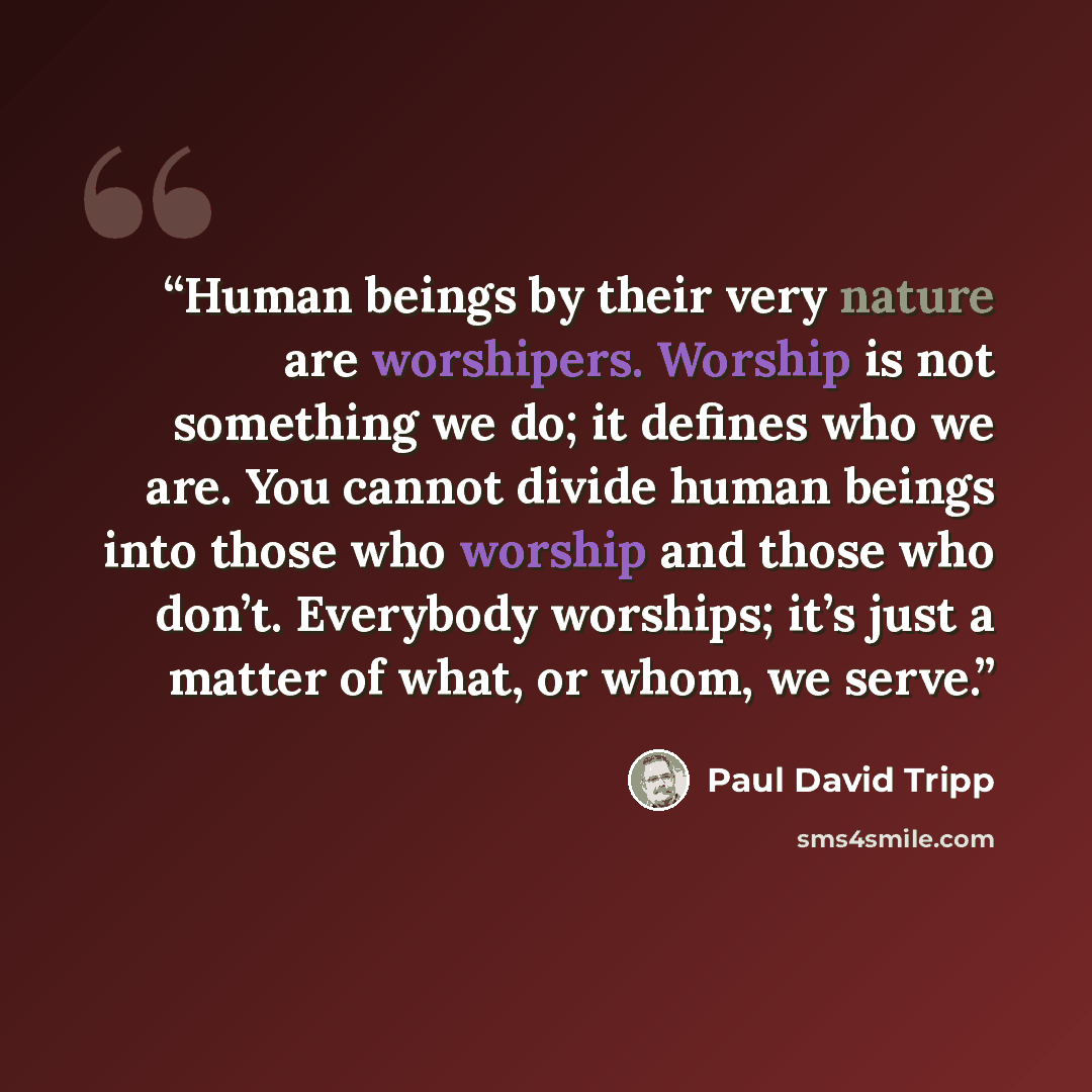 “Human beings by their very nature are worshipers. Worship is not something we do; it defines who we are. You cannot divide human beings into those who worship and those who don’t. Everybody worships; it’s just a matter of what, or whom, we serve.” quote by Paul David Tripp