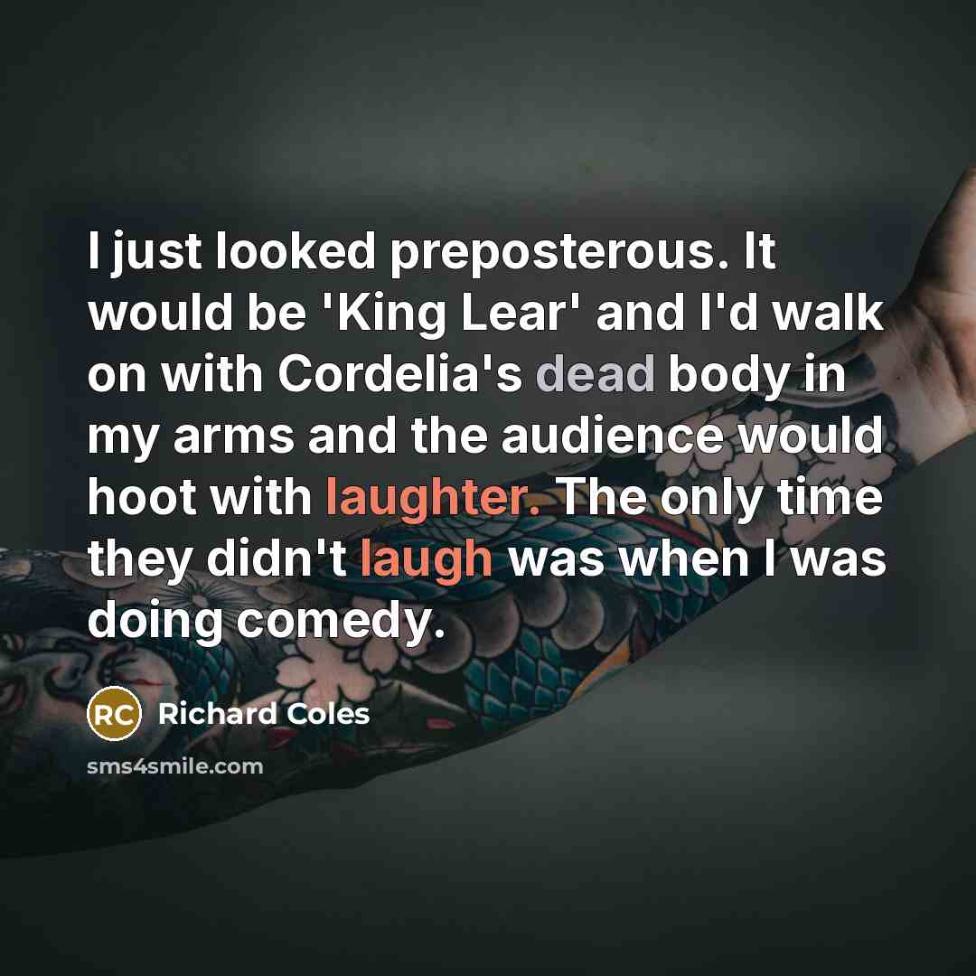 “I just looked preposterous. It would be 'King Lear' and I'd walk on with Cordelia's dead body in my arms and the audience would hoot with laughter. The only time they didn't laugh was when I was doing comedy.” quote by Richard Coles