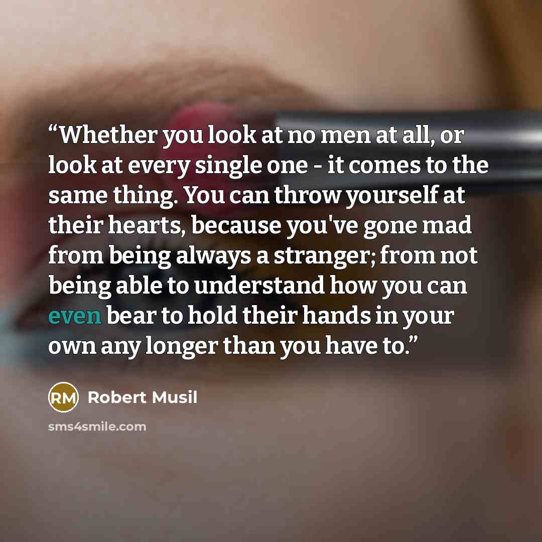 “Whether you look at no men at all, or look at every single one - it comes to the same thing. You can throw yourself at their hearts, because you've gone mad from being always a stranger; from not being able to understand how you can even bear to hold their hands in your own any longer than you…” quote by Robert Musil