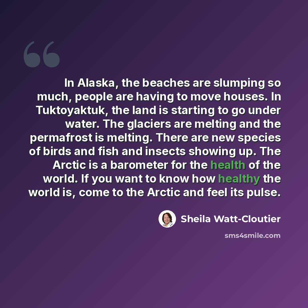 “In Alaska, the beaches are slumping so much, people are having to move houses. In Tuktoyaktuk, the land is starting to go under water. The glaciers are melting and the permafrost is melting. There are new species of birds and fish and insects showing up. The Arctic is a barometer for the health of…” quote by Sheila Watt-Cloutier