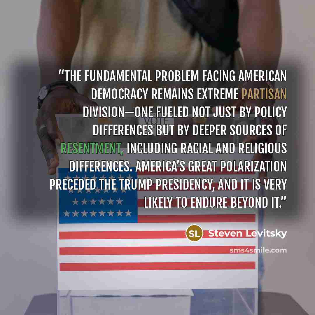 “the fundamental problem facing American democracy remains extreme partisan division—one fueled not just by policy differences but by deeper sources of resentment, including racial and religious differences. America’s great polarization preceded the Trump presidency, and it is very likely to endure…” quote by Steven Levitsky